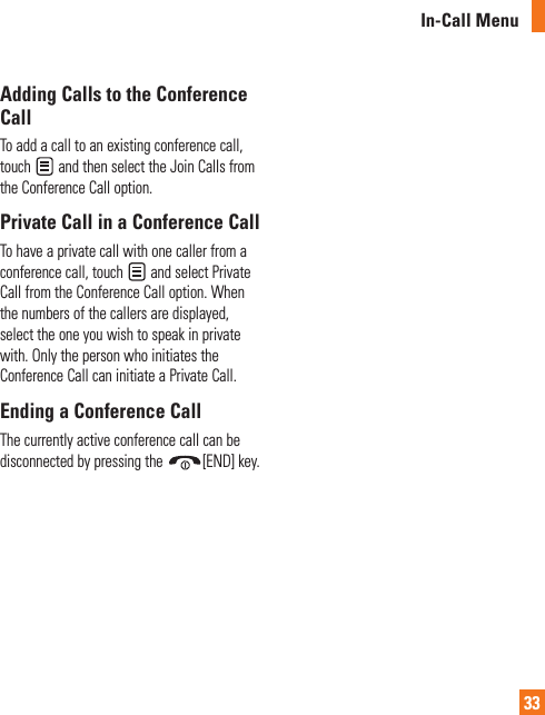 In-Call Menu33Adding Calls to the Conference CallTo add a call to an existing conference call, touch   and then select the Join Calls from the Conference Call option.Private Call in a Conference CallTo have a private call with one caller from a conference call, touch   and select Private Call from the Conference Call option. When the numbers of the callers are displayed, select the one you wish to speak in private with. Only the person who initiates the Conference Call can initiate a Private Call.Ending a Conference CallThe currently active conference call can be disconnected by pressing the  [END] key.
