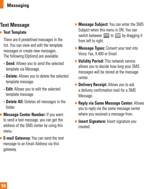 Messaging54Text Message]  Text Template  There are 6 predefined messages in the list. You can view and edit the template messages or create new messages. The following [Options] are available. -  Send: Allows you to send the selected template via Message. -  Delete: Allows you to delete the selected template message. -  Edit: Allows you to edit the selected template message. -  Delete All: Deletes all messages in the folder.]  Message Center Number: If you want to send a text message, you can get the address of the SMS center by using this menu.]  E-mail Gateway: You can send the text message to an Email Address via this gateway.]  Message Subject: You can enter the SMS Subject when this menu is ON. You can switch between   to   by dragging it from left to right.]  Message Types: Convert your text into Voice, Fax, X.400 or Email.]  Validity Period: This network service allows you to decide how long your SMS messages will be stored at the message center.]  Delivery Receipt: Allows you to ask a delivery confirmation mail for a SMS Message.]  Reply via Same Message Center: Allows you to reply via the same message center where you received a message from.]  Insert Signature: Insert signature you created.
