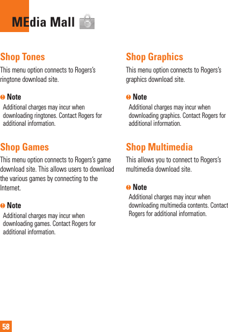 58MEdia Mall  Shop  TonesThis menu option connects to Rogers’s ringtone download site.n NoteAdditional charges may incur when downloading ringtones. Contact Rogers for additional information. Shop  GamesThis menu option connects to Rogers’s game download site. This allows users to download the various games by connecting to the Internet. n NoteAdditional charges may incur when downloading games. Contact Rogers for additional information.Shop GraphicsThis menu option connects to Rogers’s graphics download site.n NoteAdditional charges may incur when downloading graphics. Contact Rogers for additional information.Shop MultimediaThis allows you to connect to Rogers’s multimedia download site.n NoteAdditional charges may incur when downloading multimedia contents. Contact Rogers for additional information.