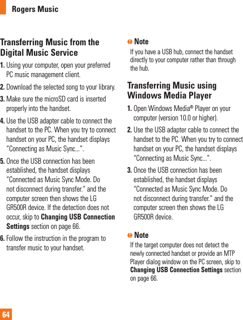 Rogers Music64Transferring Music from the Digital Music Service1.  Using your computer, open your preferred PC music management client.2. Download the selected song to your library.3.  Make sure the microSD card is inserted properly into the handset.4.  Use the USB adapter cable to connect the handset to the PC. When you try to connect handset on your PC, the handset displays “Connecting as Music Sync...”.5.  Once the USB connection has been established, the handset displays “Connected as Music Sync Mode. Do not disconnect during transfer.“ and the computer screen then shows the LG GR500R device. If the detection does not occur, skip to Changing USB Connection Settings section on page 66.6.  Follow the instruction in the program to transfer music to your handset.n NoteIf you have a USB hub, connect the handset directly to your computer rather than through the hub. Transferring Music using Windows Media Player1.  Open Windows Media® Player on your computer (version 10.0 or higher).2.  Use the USB adapter cable to connect the handset to the PC. When you try to connect handset on your PC, the handset displays “Connecting as Music Sync...”.3.  Once the USB connection has been established, the handset displays “Connected as Music Sync Mode. Do not disconnect during transfer.“ and the computer screen then shows the LG GR500R device.n NoteIf the target computer does not detect the newly connected handset or provide an MTP Player dialog window on the PC screen, skip to Changing USB Connection Settings section on page 66. 