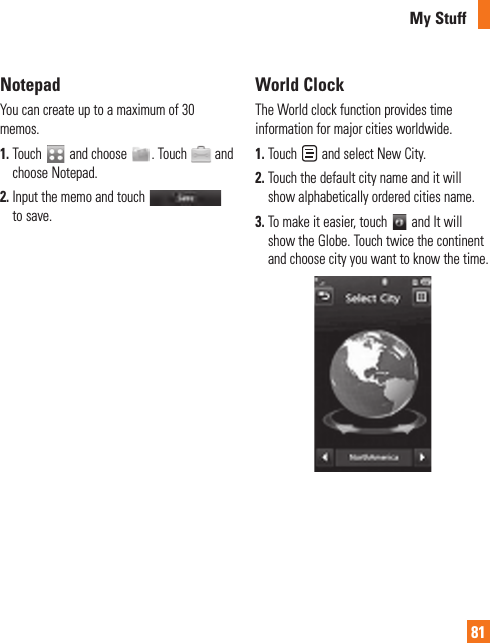 My Stuff81 NotepadYou can create up to a maximum of 30 memos.1.  Touch   and choose  . Touch   and choose Notepad.2.  Input the memo and touch   to save. World  ClockThe World clock function provides time information for major cities worldwide.1.  Touch   and select New City.2.  Touch the default city name and it will show alphabetically ordered cities name.3.  To make it easier, touch   and It will show the Globe. Touch twice the continent and choose city you want to know the time. 