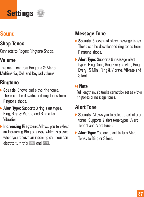 87SoundShop TonesConnects to Rogers Ringtone Shops.VolumeThis menu controls Ringtone &amp; Alerts, Multimedia, Call and Keypad volume.Ringtone]  Sounds: Shows and plays ring tones. These can be downloaded ring tones from Ringtone shops.]  Alert Type: Supports 3 ring alert types. Ring, Ring &amp; Vibrate and Ring after Vibration.]  Increasing Ringtone: Allows you to select an Increasing Ringtone type which is played when you receive an incoming call. You can elect to turn this   and  .Message Tone]  Sounds: Shows and plays message tones. These can be downloaded ring tones from Ringtone shops.]  Alert Type: Supports 6 message alert types: Ring Once, Ring Every 2 Min., Ring Every 15 Min., Ring &amp; Vibrate, Vibrate and Silent.n NoteFull length music tracks cannot be set as either ringtones or message tones.Alert Tone]  Sounds: Allows you to select a set of alert tones. Supports 2 alert tone types, Alert Tone 1 and Alert Tone 2.]  Alert Type: You can elect to turn Alert Tones to Ring or Silent.Settings 