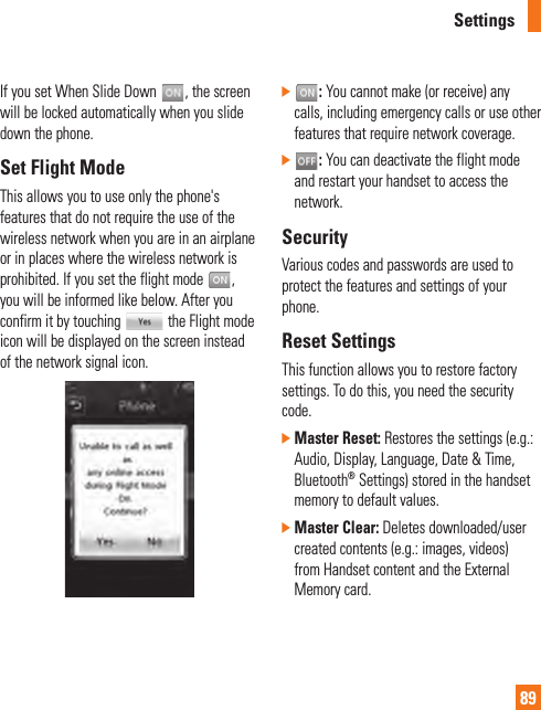 Settings89If you set When Slide Down  , the screen will be locked automatically when you slide down the phone. Set Flight ModeThis allows you to use only the phone&apos;s features that do not require the use of the wireless network when you are in an airplane or in places where the wireless network is prohibited. If you set the flight mode  , you will be informed like below. After you confirm it by touching   the Flight mode icon will be displayed on the screen instead of the network signal icon.]   : You cannot make (or receive) any calls, including emergency calls or use other features that require network coverage.]   : You can deactivate the flight mode and restart your handset to access the network. SecurityVarious codes and passwords are used to protect the features and settings of your phone. Reset SettingsThis function allows you to restore factory settings. To do this, you need the security code.]  Master Reset: Restores the settings (e.g.: Audio, Display, Language, Date &amp; Time, Bluetooth® Settings) stored in the handset memory to default values.]  Master Clear: Deletes downloaded/user created contents (e.g.: images, videos) from Handset content and the External Memory card.
