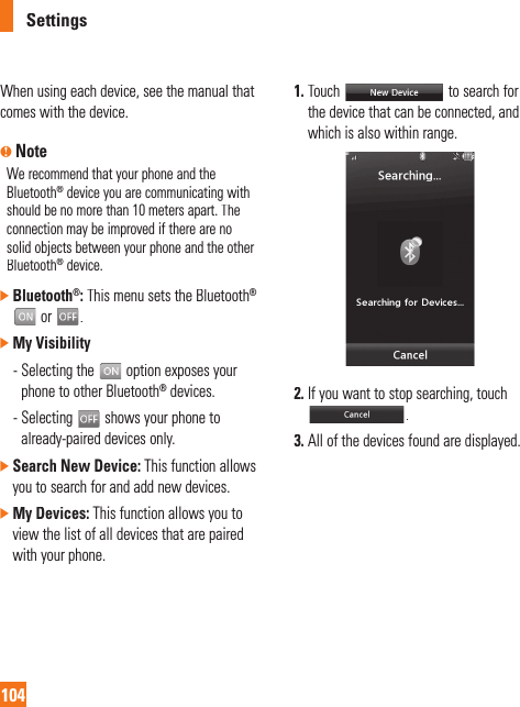 Settings104When using each device, see the manual that comes with the device.n NoteWe recommend that your phone and theBluetooth® device you are communicating with should be no more than 10 meters apart. The connection may be improved if there are nosolid objects between your phone and the otherBluetooth® device.]Bluetooth®:This menu sets the Bluetooth®or.]My Visibility -  Selecting the  option exposes yourphone to other Bluetooth®devices.-  Selecting  shows your phone to already-paired devices only.]Search New Device:This function allowsyou to search for and add new devices.]My Devices: This function allows you to view the list of all devices that are paired with your phone.1. Touch  to search forthe device that can be connected, andwhich is also within range.2. If you want to stop searching, touch .3. All of the devices found are displayed.