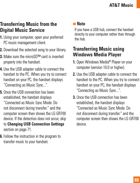 AT&amp;T Music69Transferring Music from theDigital Music Service1.Using your computer, open your preferred PC music management client.2.Download the selected song to your library.3. Make sure the microSD™ card is insertedproperly into the handset.4. Use the USB adapter cable to connect the handset to the PC. When you try to connecthandset on your PC, the handset displays“Connecting as Music Sync...”.5. Once the USB connection has been established, the handset displays “Connected as Music Sync Mode. Donot disconnect during transfer.“ and the computer screen then shows the LG GR700device. If the detection does not occur, skipto Changing USB Connection Settingssection on page 71.6. Follow the instruction in the program totransfer music to your handset.n NoteIf you have a USB hub, connect the handsetdirectly to your computer rather than through the hub. Transferring Music usingWindows Media Player1. Open Windows Media® Player on yourcomputer (version 10.0 or higher).2. Use the USB adapter cable to connect the handset to the PC. When you try to connecthandset on your PC, the handset displays“Connecting as Music Sync...”.3. Once the USB connection has been established, the handset displays “Connected as Music Sync Mode. Donot disconnect during transfer.“ and the computer screen then shows the LG GR700device.