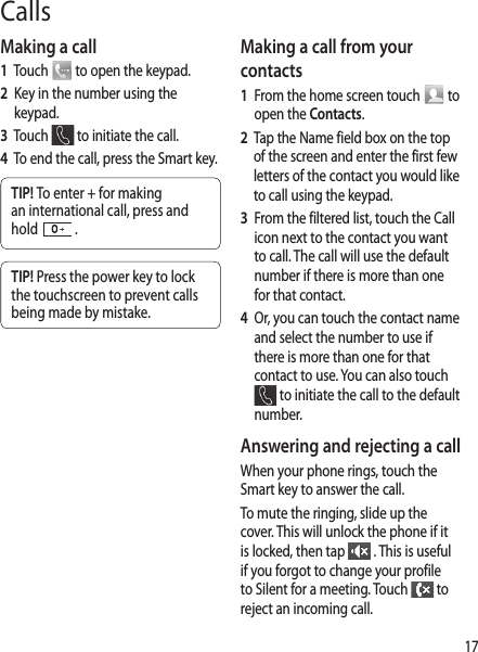 17Calls Making a call1   Touch   to open the keypad.2   Key in the number using the keypad. 3   Touch   to initiate the call.4   To end the call, press the Smart key.TIP! To enter + for making an international call, press and hold   .TIP! Press the power key to lock the touchscreen to prevent calls being made by mistake.Making a call from your contacts1   From the home screen touch   to open the Contacts.2   Tap the Name field box on the top of the screen and enter the first few letters of the contact you would like to call using the keypad. 3   From the filtered list, touch the Call icon next to the contact you want to call. The call will use the default number if there is more than one for that contact.4    Or, you can touch the contact name and select the number to use if there is more than one for that contact to use. You can also touch  to initiate the call to the default number. Answering and rejecting a callWhen your phone rings, touch the Smart key to answer the call.To mute the ringing, slide up the cover. This will unlock the phone if it is locked, then tap   . This is useful if you forgot to change your profile to Silent for a meeting. Touch   to reject an incoming call.