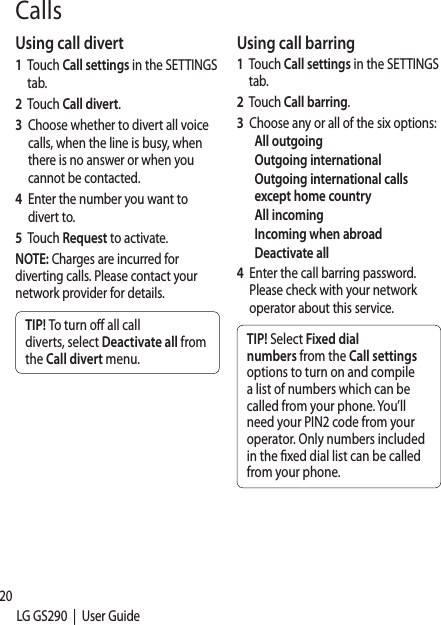 20LG GS290  |  User GuideUsing call divert1   Touch Call settings in the SETTINGS tab.2      Touch  Call divert.3    Choose whether to divert all voice calls, when the line is busy, when there is no answer or when you cannot be contacted. 4    Enter the number you want to divert to.5   Touch Request to activate.NOTE: Charges are incurred for diverting calls. Please contact your network provider for details.TIP! To turn o  all call diverts, select Deactivate all from the Call divert menu.Using call barring1   Touch Call settings in the SETTINGS tab.2   Touch Call barring.3   Choose any or all of the six options:All outgoingOutgoing internationalOutgoing international calls except home countryAll incomingIncoming when abroadDeactivate all4   Enter the call barring password. Please check with your network operator about this service.TIP! Select Fixed dial numbers from the Call settings options to turn on and compile a list of numbers which can be called from your phone. You’ll need your PIN2 code from your operator. Only numbers included in the  xed dial list can be called from your phone.CallsChasett1   Totab2    ScFroseCaOcafrogrnucoSaSewdiAufoAnankeMlemBTfreus