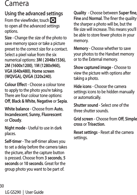 30LG GS290  |  User GuideUsing the advanced settingsFrom the viewfinder, touch   to open all the advanced settings options.Size - Change the size of the photo to save memory space or take a picture preset to the correct size for a contact. Select a pixel value from the six numerical options: 3M ( 2048x1536), 2M (1600x1200), 1M (1280x960), VGA (640x480), Home screen (WQVGA), QVGA (320x240).Colour Effect - Choose a colour tone to apply to the photo you’re taking. There are four colour tone options: Off, Black &amp; White, Negative or Sepia.White balance - Choose from Auto, Incandescent, Sunny, Fluorescent or Cloudy.Night mode - Useful to use in dark places.Self-timer - The self-timer allows you to set a delay before the camera takes the picture, after the capture button is pressed. Choose from 3 seconds, 5 seconds or 10 seconds. Great for the group photo you want to be part of.Quality  - Choose between Super fine, Fine and Normal. The finer the quality the sharper a photo will be, but the file size will increase. This means you’ll be able to store fewer photos in your memory.Memory - Choose whether to save your photos to the Handset memory or to the External memory.Show captured image - Choose to view the picture with options after taking a photo.Hide icons - Choose the camera settings icons to be hidden manually or automatically.Shutter sound - Select one of the three shutter sounds.Grid screen - Choose from Off, Simple cross or Trisection.Reset settings - Reset all the camera settings.Camera VidTIPclerecGet