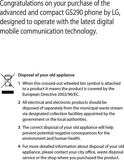 Congratulations on your purchase of the advanced and compact GS290 phone by LG, designed to operate with the latest digital mobile communication technology.CoGettOpeInstaCharMemMenUsinToCoYourThThCallsMaMaAnIn-SpMaVieUsUsChsetDisposal of your old appliance 1   When this crossed-out wheeled bin symbol is attached to a product it means the product is covered by the European Directive 2002/96/EC.2   All electrical and electronic products should be disposed of separately from the municipal waste stream via designated collection facilities appointed by the government or the local authorities.3   The correct disposal of your old appliance will help prevent potential negative consequences for the environment and human health.4   For more detailed information about disposal of your old appliance, please contact your city o  ce, waste disposal service or the shop where you purchased the product.