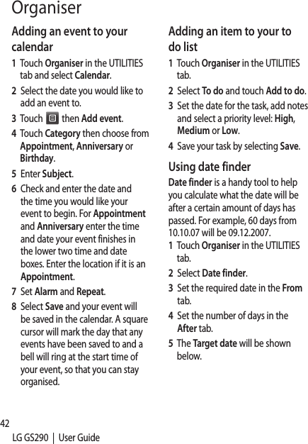 42LG GS290  |  User GuideOrganiserAdding an event to your calendar1   Touch Organiser in the UTILITIES tab and select Calendar.2   Select the date you would like to add an event to.3   Touch   then Add event.4   Touch Category then choose from Appointment, Anniversary or Birthday.5   Enter Subject. 6   Check and enter the date and the time you would like your event to begin. For Appointment and Anniversary enter the time and date your event finishes in the lower two time and date boxes. Enter the location if it is an Appointment.7   Set Alarm and Repeat.8   Select Save and your event will be saved in the calendar. A square cursor will mark the day that any events have been saved to and a bell will ring at the start time of your event, so that you can stay organised.Adding an item to your to do list1   Touch Organiser in the UTILITIES tab.2   Select To do and touch Add to do.3   Set the date for the task, add notes and select a priority level: High, Medium or Low.4   Save your task by selecting Save.Using date finderDate finder is a handy tool to help you calculate what the date will be after a certain amount of days has passed. For example, 60 days from 10.10.07 will be 09.12.2007.1   Touch Organiser in the UTILITIES tab.2   Select Date finder.3   Set the required date in the From tab.4   Set the number of days in the After tab.5   The Target date will be shown below.Add1   To2   To3   Ty4   YoscrSett1   ToWthde2   To3   Sealabo4   ChalaboFrhoThwe5   Seof 6   Chsosoby