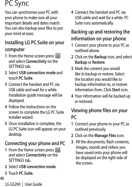 46LG GS290  |  User GuidePC SyncYou can synchronise your PC with your phone to make sure all your important details and dates match. You can also backup your files to put your mind at ease.Installing LG PC Suite on your computer1   From the Home screen press    and select Connectivity on the SETTINGS tab.2   Select USB connection mode and touch PC Suite.3    Connect the handset and PC via USB cable and wait for a while. Installation guide message will be displayed. 4    Follow the instructions on the screen to complete the LG PC Suite Installer wizard.5   Once installation is complete, the LG PC Suite icon will appear on your desktop.Connecting your phone and PC1    From the Home screen press   and select Connectivity on the SETTINGS tab.2   Select USB connection mode.3   Touch PC Suite.4   Connect the handset and PC via USB cable and wait for a while. PC Suite runs automatically.Backing up and restoring the information on your phone1   Connect your phone to your PC as outlined above.2   Click on the Backup icon, and select Backup or Restore.3   Mark the content you would like to backup or restore. Select the location you would like to backup information to, or restore information from. Click Start icon.4   Your information will be backed up or restored.Viewing phone files on your PC1   Connect your phone to your PC as outlined previously.2   Click on the Manage Files icon.3     All the documents, flash contents, images, sounds and videos you have saved onto your phone will be displayed on the right side of the screen.PCTIPpharranlonSyn1   Co2   Cl3   Yoallan4   ClcawhcoNtocaPCRiSeRianNthyo