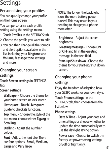 51SettingsPersonalising your profilesYou can quickly change your profile on the Home screen. You can personalise each profile setting using the settings menu. 1   Touch Profiles in the SETTINGS tab.2   Choose the profile you want to edit. 3   You can then change all the sounds and alert options available in the list, including your Ringtone and Volume, Message tone settings and more.Changing your screen settingsTouch Screen settings in SETTINGS tab.Screen settingsWallpaper - Choose the theme for your home screen or lock screen.Livesquare - Touch Livesquare guide to check its functions.Top menu - Choose the style of the top menu, choose either Zigazg or Scrolling.Dialling - Adjust the number colour.Font - Adjust the font size. There are four options:  Small, Medium, Large and Very large.NOTE: The longer the backlight is on, the more battery power is used. This may result in your needing to charge your phone more often.Brightness - Adjust the screen brightness. Greeting message - Choose ON or OFF and fill in the greeting message in the text field.Start-up/Shut down - Choose the theme for your start-up/shut down screen.Changing your phone settingsEnjoy the freedom of adapting how your GS290 works for your own style.Touch Phone settings  in the SETTINGS tab, then choose from the list below.Phone settingsDate &amp; Time - Adjust your date and time settings or choose whether to  update the time automatically or to use the daylight saving option.Power save - Choose to switch the factory set power saving settings on/off or Night only.