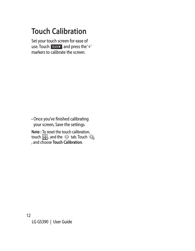 12LG GS390  |  User GuideTouch CalibrationSet your touch screen for ease of use. Touch   and press the ‘+’ markers to calibrate the screen.•  Once you’ve finished calibrating your screen, Save the settings. Note : To reset the touch calibration, touch  , and the   tab. Touch , and choose Touch Calibration.StaAftebatteyou scree