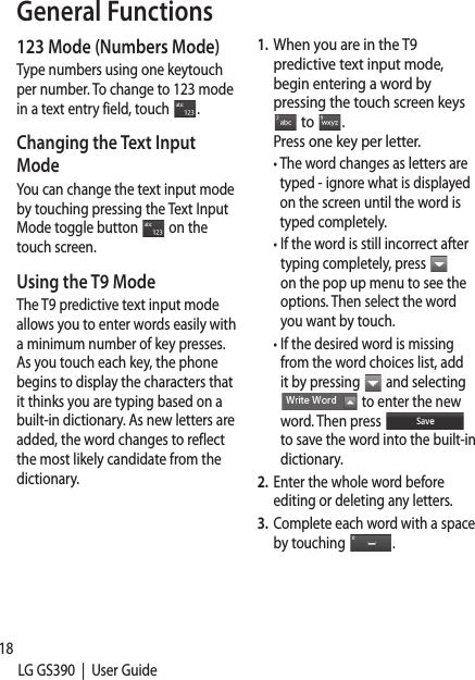 18LG GS390  |  User Guide123 Mode (Numbers Mode)Type numbers using one keytouch per number. To change to 123 mode in a text entry field, touch  . Changing the Text Input ModeYou can change the text input mode by touching pressing the Text Input Mode toggle button   on the touch screen.Using the T9 ModeThe T9 predictive text input mode allows you to enter words easily with a minimum number of key presses. As you touch each key, the phone begins to display the characters that it thinks you are typing based on a built-in dictionary. As new letters are added, the word changes to reflect the most likely candidate from the dictionary.1.  When you are in the T9 predictive text input mode, begin entering a word by pressing the touch screen keys  to  . Press one key per letter. •  The word changes as letters are typed - ignore what is displayed on the screen until the word is typed completely. •  If the word is still incorrect after typing completely, press   on the pop up menu to see the options. Then select the word you want by touch.  •  If the desired word is missing from the word choices list, add it by pressing   and selecting  to enter the new word. Then press   to save the word into the built-in dictionary. 2.  Enter the whole word before editing or deleting any letters.3.  Complete each word with a space by touching  .To dand entirNotewill sDraftUsinUse tyour1.  Toth •  O •  T •  A2.  ToToanen General Functions