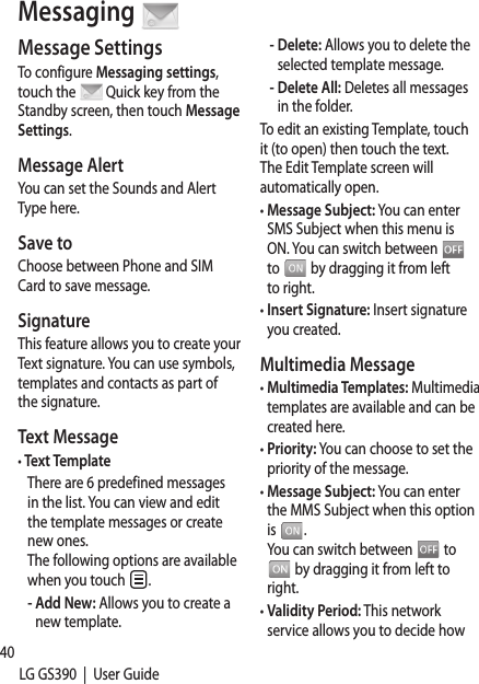 40LG GS390  |  User GuideMessage SettingsTo configure Messaging settings, touch the   Quick key from the Standby screen, then touch Message Settings.Message AlertYou can set the Sounds and Alert Type here.Save toChoose between Phone and SIM Card to save message.SignatureThis feature allows you to create your Text signature. You can use symbols, templates and contacts as part of the signature.Text Message•  Text TemplateThere are 6 predefined messages in the list. You can view and edit the template messages or create new ones. The following options are available when you touch  .-  Add New: Allows you to create a new template.-  Delete: Allows you to delete the selected template message.-  Delete All: Deletes all messages in the folder.To edit an existing Template, touch it (to open) then touch the text. The Edit Template screen will automatically open.•  Message Subject: You can enter SMS Subject when this menu is ON. You can switch between   to   by dragging it from left to right.•  Insert Signature: Insert signature you created.Multimedia Message•  Multimedia Templates: Multimedia templates are available and can be created here.•  Priority: You can choose to set the priority of the message.•  Message Subject: You can enter the MMS Subject when this option is  . You can switch between   to  by dragging it from left to right.•  Validity Period: This network service allows you to decide how  Messaging lonbe •  Sento sfor •  Sensenma•  Dow-  DMd-  Am-  DuM•  MeMuontbe VoicThis voicefeatuchecservihand