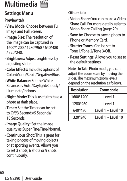 60LG GS390  |  User GuideSettings MenuPreview tab•  View Mode: Choose between Full Image and Full Screen.•  Image Size: The resolution of the image can be captured in 1600*1200 / 1280*960 / 640*480 / 320*240. •  Brightness: Adjust brightness by adjusting slider.•  Color Effects: Includes options of Color/Mono/Sepia/Negative/Blue.•  White Balance: Set the White Balance as Auto/Daylight/Cloudy/Illuminate/Indoors.•  Night Mode: This is useful to take a photo at dark place.•  Timer: Set the Timer can be set to Off/3 Seconds/5 Seconds/10 Seconds.•  Image Quality: Set the image quality as Super Fine/Fine/Normal.•  Continuous Shot: This is great for taking photos of moving objects or at sporting events. Allows you to set 3 shots, 6 shots or 9 shots continuously.Others tab•  Video Share: You can make a Video Share Call. For more details, refer to Video Share Calling (page 29).•  Save to: Choose to save a photo to Phone or Memory Card.•  Shutter Tones: Can be set to Tone 1/Tone 2/Tone 3/Off.•  Reset Settings: Allows you to set to the default settings.Note : In Take Photo mode, you can adjust the zoom scale by moving the slider. The maximum zoom levels depend on the resolution as follows.Resolution Zoom scale1600*1200 Level 11280*960 Level 1640*480 Level 1 ~ Level 10320*240 Level 1 ~ Level 10 RecWhetakinGettMultimedia 