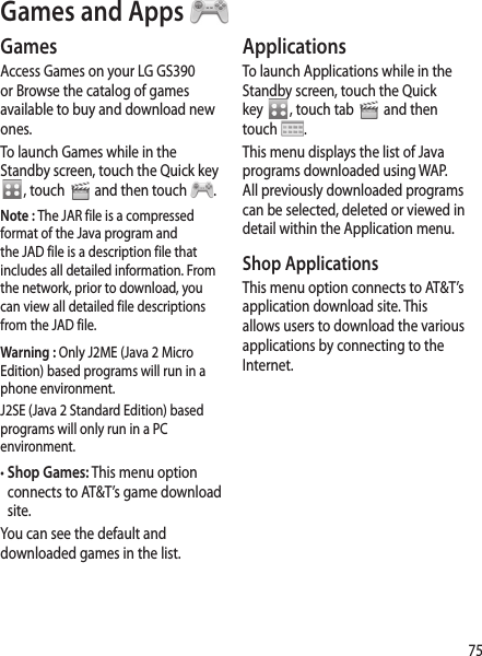75ApplicationsTo launch Applications while in the Standby screen, touch the Quick key  , touch tab   and then touch  .This menu displays the list of Java programs downloaded using WAP. All previously downloaded programs can be selected, deleted or viewed in detail within the Application menu.Shop ApplicationsThis menu option connects to AT&amp;T’s application download site. This allows users to download the various applications by connecting to the Internet. GamesAccess Games on your LG GS390 or Browse the catalog of games available to buy and download new ones. To launch Games while in the Standby screen, touch the Quick key , touch   and then touch  .Note : The JAR file is a compressed format of the Java program and the JAD file is a description file that includes all detailed information. From the network, prior to download, you can view all detailed file descriptions from the JAD file.Warning : Only J2ME (Java 2 Micro Edition) based programs will run in a phone environment.J2SE (Java 2 Standard Edition) based programs will only run in a PC environment.•  Shop Games: This menu option connects to AT&amp;T’s game download site.You can see the default and downloaded games in the list.Games and Apps 