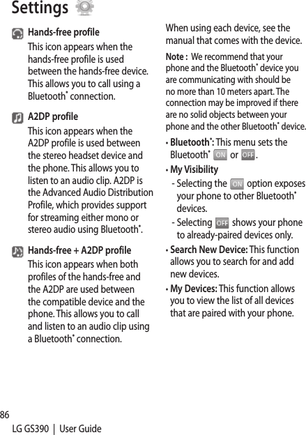 86LG GS390  |  User GuideHands-free profileThis icon appears when the hands-free profile is used between the hands-free device. This allows you to call using a Bluetooth® connection.A2DP profileThis icon appears when the A2DP profile is used between the stereo headset device and the phone. This allows you to listen to an audio clip. A2DP is the Advanced Audio Distribution Profile, which provides support for streaming either mono or stereo audio using Bluetooth®.Hands-free + A2DP profileThis icon appears when both profiles of the hands-free and the A2DP are used between the compatible device and the phone. This allows you to call and listen to an audio clip using a Bluetooth® connection.When using each device, see the manual that comes with the device.Note :  We recommend that your phone and the Bluetooth® device you are communicating with should be no more than 10 meters apart. The connection may be improved if there are no solid objects between your phone and the other Bluetooth® device.•  Bluetooth®: This menu sets the Bluetooth®  or  .•  My Visibility -  Selecting the   option exposes your phone to other Bluetooth® devices.-  Selecting   shows your phone to already-paired devices only.•  Search New Device: This function allows you to search for and add new devices.•  My Devices: This function allows you to view the list of all devices that are paired with your phone. 1. 2. 3.Settings 