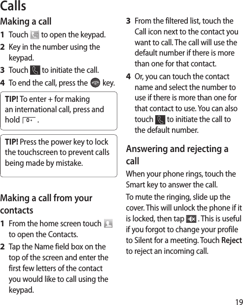 19CallsMaking a callTouch   to open the keypad.Key in the number using the keypad. Touch   to initiate the call.To end the call, press the   key.TIP! To enter + for making an international call, press and hold   .TIP! Press the power key to lock the touchscreen to prevent calls being made by mistake.Making a call from your contactsFrom the home screen touch   to open the Contacts.Tap the Name field box on the top of the screen and enter the first few letters of the contact you would like to call using the keypad. 1 2 3 4 1 2 From the filtered list, touch the Call icon next to the contact you want to call. The call will use the default number if there is more than one for that contact. Or, you can touch the contact name and select the number to use if there is more than one for that contact to use. You can also touch   to initiate the call to the default number. Answering and rejecting a callWhen your phone rings, touch the Smart key to answer the call.To mute the ringing, slide up the cover. This will unlock the phone if it is locked, then tap   . This is useful if you forgot to change your profile to Silent for a meeting. Touch Reject to reject an incoming call.3 4 