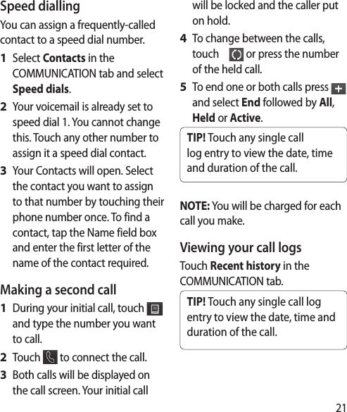 21Speed dialling You can assign a frequently-called contact to a speed dial number.Select Contacts in the COMMUNICATION tab and select Speed dials.Your voicemail is already set to speed dial 1. You cannot change this. Touch any other number to assign it a speed dial contact.Your Contacts will open. Select the contact you want to assign to that number by touching their phone number once. To find a contact, tap the Name field box and enter the first letter of the name of the contact required.Making a second callDuring your initial call, touch   and type the number you want to call.Touch   to connect the call.Both calls will be displayed on the call screen. Your initial call 1 2 3 1 2 3 will be locked and the caller put on hold.To change between the calls, touch      or press the number of the held call.To end one or both calls press   and select End followed by All, Held or Active.TIP! Touch any single call log entry to view the date, time and duration of the call.NOTE: You will be charged for each call you make.Viewing your call logsTouch Recent history in the COMMUNICATION tab.TIP! Touch any single call log entry to view the date, time and duration of the call.4 5 