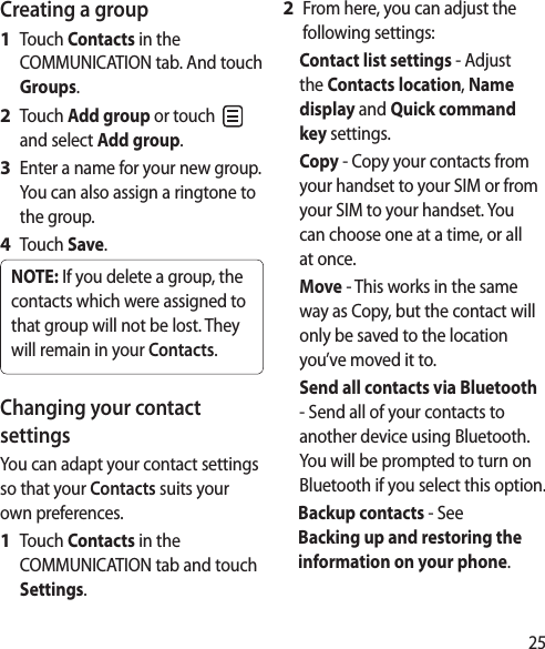 25Creating a groupTouch Contacts in the COMMUNICATION tab. And touch Groups.Touch Add group or touch   and select Add group.Enter a name for your new group. You can also assign a ringtone to the group.Touch Save.NOTE: If you delete a group, the contacts which were assigned to that group will not be lost. They will remain in your Contacts.Changing your contact settingsYou can adapt your contact settings so that your Contacts suits your own preferences.Touch Contacts in the COMMUNICATION tab and touch Settings.1 2 3 4 1 From here, you can adjust the following settings:Contact list settings - Adjust the Contacts location, Name display and Quick command key settings.Copy - Copy your contacts from your handset to your SIM or from your SIM to your handset. You can choose one at a time, or all at once.Move - This works in the same way as Copy, but the contact will only be saved to the location you’ve moved it to.Send all contacts via Bluetooth - Send all of your contacts to another device using Bluetooth. You will be prompted to turn on Bluetooth if you select this option.Backup contacts - See Backing up and restoring the information on your phone.2 