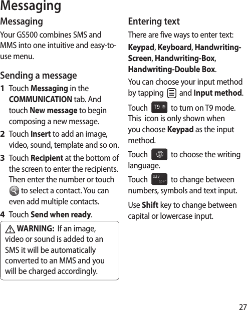 27MessagingMessagingYour GS500 combines SMS and MMS into one intuitive and easy-to-use menu.Sending a messageTouch Messaging in the COMMUNICATION tab. And touch New message to begin composing a new message.Touch Insert to add an image, video, sound, template and so on.Touch Recipient at the bottom of the screen to enter the recipients. Then enter the number or touch  to select a contact. You can even add multiple contacts.Touch Send when ready. WARNING:  If an image, video or sound is added to an SMS it will be automatically converted to an MMS and you will be charged accordingly.1 2 3 4 Entering textThere are five ways to enter text: Keypad, Keyboard, Handwriting-Screen, Handwriting-Box, Handwriting-Double Box.You can choose your input method by tapping   and Input method. Touch     to turn on T9 mode.  This  icon is only shown when you choose Keypad as the input method.Touch     to choose the writing language.Touch     to change between numbers, symbols and text input. Use Shift key to change between capital or lowercase input.