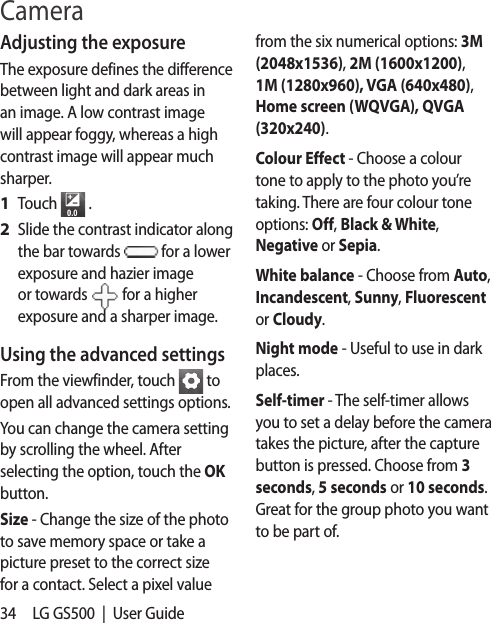 34 LG GS500  |  User GuideCameraAdjusting the exposureThe exposure defines the difference between light and dark areas in an image. A low contrast image will appear foggy, whereas a high contrast image will appear much sharper.Touch   .Slide the contrast indicator along the bar towards   for a lower exposure and hazier image or towards   for a higher exposure and a sharper image.Using the advanced settingsFrom the viewfinder, touch   to open all advanced settings options.You can change the camera setting by scrolling the wheel. After selecting the option, touch the OK button.Size - Change the size of the photo to save memory space or take a picture preset to the correct size for a contact. Select a pixel value 1 2 from the six numerical options: 3M (2048x1536), 2M (1600x1200), 1M (1280x960), VGA (640x480), Home screen (WQVGA), QVGA (320x240).Colour Effect - Choose a colour tone to apply to the photo you’re taking. There are four colour tone options: Off, Black &amp; White, Negative or Sepia.White balance - Choose from Auto, Incandescent, Sunny, Fluorescent or Cloudy.Night mode - Useful to use in dark places.Self-timer - The self-timer allows you to set a delay before the camera takes the picture, after the capture button is pressed. Choose from 3 seconds, 5 seconds or 10 seconds. Great for the group photo you want to be part of.