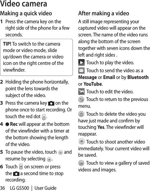36 LG GS500  |  User GuideVideo cameraMaking a quick videoPress the camera key on the right side of the phone for a few seconds.TIP! To switch to the camera mode or video mode, slide up/down the camera or video icon on the right centre of the viewnder.Holding the phone horizontally, point the lens towards the subject of the video.Press the camera key   on the phone once to start recording. Or touch the red dot  . Rec will appear at the bottom of the viewfinder with a timer at the bottom showing the length of the video.To pause the video, touch   and resume by selecting  .Touch   on screen or press the   a second time to stop recording.1 2 3 4 5 6 After making a videoA still image representing your captured video will appear on the screen. The name of the video runs along the bottom of the screen together with seven icons down the left and right sides .  Touch to play the video.   Touch to send the video as a Message or Email or by Bluetooth or YouTube.  Touch to edit the video.  Touch to return to the previous menu.  Touch to delete the video you have just made and confirm by touching Yes. The viewfinder will reappear. Touch to shoot another video immediately. Your current video will be saved.  Touch to view a gallery of saved videos and images. 