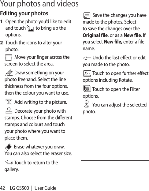 42 LG GS500  |  User GuideEditing your photosOpen the photo you’d like to edit and touch  to bring up the options.Touch the icons to alter your photo: Move your finger across the screen to select the area. Draw something on your photo freehand. Select the line thickness from the four options, then the colour you want to use. Add writing to the picture.    Decorate your photo with stamps. Choose from the different stamps and colours and touch your photo where you want to place them.    Erase whatever you draw. You can also select the eraser size. Touch to return to the gallery.1 2  Save the changes you have made to the photos. Select to save the changes over the Original file, or as a New file. If you select New file, enter a file name.  Undo the last effect or edit you made to the photo. Touch to open further effect options including Rotate. Touch to open the Filter options.  You can adjust the selected photo.Your photos and videos