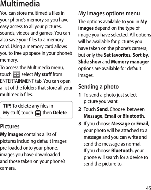45MultimediaYou can store multimedia files in your phone’s memory so you have easy access to all your pictures, sounds, videos and games. You can also save your files to a memory card. Using a memory card allows you to free up space in your phone’s memory.To access the Multimedia menu, touch To access the Multimedia menu,  select My stuff from ENTERTAINMENT tab. You can open a list of the folders that store all your multimedia files.TIP! To delete any  les in My stu , touch   then Delete. Pictures My images contains a list of pictures including default images pre-loaded onto your phone, images you have downloaded and those taken on your phone’s camera.My images options menuThe options available to you in My images depend on the type of image you have selected. All options will be available for pictures you have taken on the phone’s camera, but only the Set favorites, Sort by, Slide show and Memory manager options are available for default images.Sending a photoTo send a photo just select picture you want.Touch Send. Choose  between Message, Email or Bluetooth.If you choose Message or Email, your photo will be attached to a message and you can write and send the message as normal. If you choose Bluetooth, your phone will search for a device to send the picture to. 1 2 3 