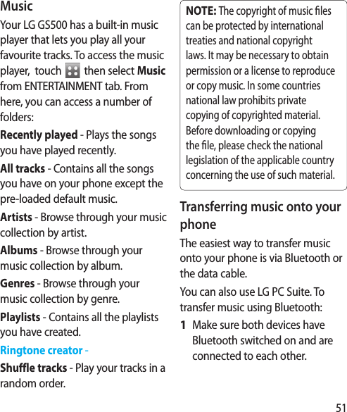51MusicYour LG GS500 has a built-in music player that lets you play all your favourite tracks. To access the music player,  touch   then select Music from ENTERTAINMENT tab. From here, you can access a number of folders:Recently played - Plays the songs you have played recently.All tracks - Contains all the songs you have on your phone except the pre-loaded default music.Artists - Browse through your music collection by artist.Albums - Browse through your music collection by album.Genres - Browse through your music collection by genre.Playlists - Contains all the playlists you have created.Ringtone creator - Shuffle tracks - Play your tracks in a random order.NOTE: The copyright of music  les can be protected by international treaties and national copyright laws. It may be necessary to obtain permission or a license to reproduce or copy music. In some countries national law prohibits private copying of copyrighted material. Before downloading or copying the  le, please check the national legislation of the applicable country concerning the use of such material.Transferring music onto your phoneThe easiest way to transfer music onto your phone is via Bluetooth or the data cable.You can also use LG PC Suite. To transfer music using Bluetooth:Make sure both devices have Bluetooth switched on and are connected to each other.1 