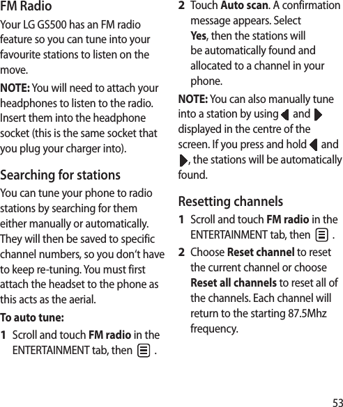 53FM RadioYour LG GS500 has an FM radio feature so you can tune into your favourite stations to listen on the move.NOTE: You will need to attach your headphones to listen to the radio. Insert them into the headphone socket (this is the same socket that you plug your charger into).Searching for stationsYou can tune your phone to radio stations by searching for them either manually or automatically. They will then be saved to specific channel numbers, so you don‘t have to keep re-tuning. You must first attach the headset to the phone as this acts as the aerial.To auto tune:Scroll and touch FM radio in the ENTERTAINMENT tab, then   .1 Touch Auto scan. A confirmation message appears. Select Yes, then the stations will be automatically found and allocated to a channel in your phone.NOTE: You can also manually tune into a station by using   and   displayed in the centre of the screen. If you press and hold   and , the stations will be automatically found.Resetting channelsScroll and touch FM radio in the ENTERTAINMENT tab, then   .Choose Reset channel to reset the current channel or choose Reset all channels to reset all of the channels. Each channel will return to the starting 87.5Mhz frequency.2 1 2 