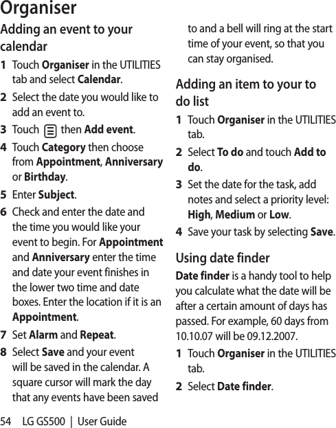 54 LG GS500  |  User GuideAdding an event to your calendarTouch Organiser in the UTILITIES tab and select Calendar.Select the date you would like to add an event to.Touch   then Add event.Touch Category then choose from Appointment, Anniversary or Birthday.Enter Subject. Check and enter the date and the time you would like your event to begin. For Appointment and Anniversary enter the time and date your event finishes in the lower two time and date boxes. Enter the location if it is an Appointment.Set Alarm and Repeat.Select Save and your event will be saved in the calendar. A square cursor will mark the day that any events have been saved 1 2 3 4 5 6 7 8 to and a bell will ring at the start time of your event, so that you can stay organised.Adding an item to your to do listTouch Organiser in the UTILITIES tab.Select To do and touch Add to do.Set the date for the task, add notes and select a priority level: High, Medium or Low.Save your task by selecting Save.Using date finderDate finder is a handy tool to help you calculate what the date will be after a certain amount of days has passed. For example, 60 days from 10.10.07 will be 09.12.2007.Touch Organiser in the UTILITIES tab.Select Date finder.1 2 3 4 1 2 Organiser