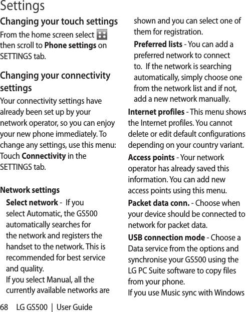 68 LG GS500  |  User GuideChanging your touch settings From the home screen select   then scroll to Phone settings on SETTINGS tab. Changing your connectivity settingsYour connectivity settings have already been set up by your network operator, so you can enjoy your new phone immediately. To change any settings, use this menu:Touch Connectivity in the SETTINGS tab.Network settings Select network -  If you select Automatic, the GS500 automatically searches for the network and registers the handset to the network. This is recommended for best service and quality.If you select Manual, all the currently available networks are shown and you can select one of them for registration. Preferred lists - You can add a preferred network to connect to.  If the network is searching automatically, simply choose one from the network list and if not, add a new network manually. Internet profiles - This menu shows the Internet profiles. You cannot delete or edit default configurations depending on your country variant.Access points - Your network operator has already saved this information. You can add new access points using this menu.Packet data conn. - Choose when your device should be connected to network for packet data. USB connection mode - Choose a Data service from the options and synchronise your GS500 using the LG PC Suite software to copy files from your phone.  If you use Music sync with Windows Settings