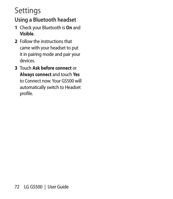 72 LG GS500  |  User GuideUsing a Bluetooth headsetCheck your Bluetooth is On and Visible.Follow the instructions that came with your headset to put it in pairing mode and pair your devices.Touch Ask before connect or Always connect and touch Yes to Connect now. Your GS500 will automatically switch to Headset profile.1 2 3 Settings