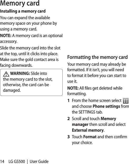 14 LG GS500  |  User GuideMemory cardInstalling a memory cardYou can expand the available memory space on your phone by using a memory card. NOTE: A memory card is an optional accessory.Slide the memory card into the slot at the top, until it clicks into place. Make sure the gold contact area is facing downwards. WARNING: Slide into the memory card to the slot, otherwise, the card can be damaged.Formatting the memory cardYour memory card may already be formatted. If it isn’t, you will need to format it before you can start to use it.NOTE: All files get deleted while formatting.From the home screen select   and choose Phone settings from the SETTINGS tab.Scroll and touch Memory manager then scroll and select External memory.Touch Format and then confirm your choice.1 2 3 