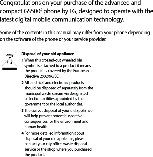 Congratulations on your purchase of the advanced and compact GS500f phone by LG, designed to operate with the latest digital mobile communication technology.Some of the contents in this manual may differ from your phone depending on the software of the phone or your service provider.Disposal of your old appliance 1  When this crossed-out wheeled bin symbol is attached to a product it means the product is covered by the European Directive 2002/96/EC.2  All electrical and electronic products should be disposed of separately from the municipal waste stream via designated collection facilities appointed by the government or the local authorities.3  The correct disposal of your old appliance will help prevent potential negative consequences for the environment and human health.4  For more detailed information about disposal of your old appliance, please contact your city office, waste disposal service or the shop where you purchased the product.