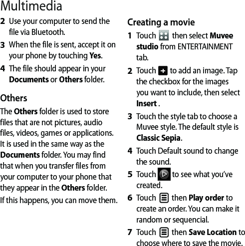 MultimediaUse your computer to send the file via Bluetooth.When the file is sent, accept it on your phone by touching Yes.The file should appear in your Documents or Others folder.OthersThe Others folder is used to store files that are not pictures, audio files, videos, games or applications. It is used in the same way as the Documents folder. You may find that when you transfer files from your computer to your phone that they appear in the Others folder. If this happens, you can move them.2 3 4 Creating a movieTouch   then select Muvee studio from ENTERTAINMENT tab.Touch   to add an image. Tap the checkbox for the images you want to include, then select Insert .Touch the style tab to choose a Muvee style. The default style is Classic Sepia.Touch Default sound to change the sound.  Touch   to see what you’ve created.Touch   then Play order to create an order. You can make it random or sequencial.Touch   then Save Location to choose where to save the movie.1 2 3 4 5 6 7 