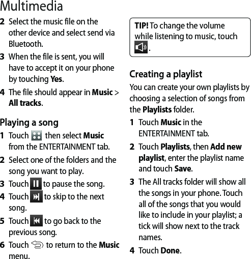 Select the music file on the other device and select send via Bluetooth.When the file is sent, you will have to accept it on your phone by touching Yes.The file should appear in Music &gt; All tracks.Playing a songTouch   then select Music from the ENTERTAINMENT tab.Select one of the folders and the song you want to play.Touch   to pause the song.Touch   to skip to the next song.Touch   to go back to the previous song.Touch   to return to the Music menu.2 3 4 1 2 3 4 5 6 TIP! To change the volume while listening to music, touch  .Creating a playlistYou can create your own playlists by choosing a selection of songs from the Playlists folder.Touch Music in the ENTERTAINMENT tab.Touch Playlists, then Add new playlist, enter the playlist name and touch Save.The All tracks folder will show all the songs in your phone. Touch all of the songs that you would like to include in your playlist; a tick will show next to the track names.Touch Done.1 2 3 4 Multimedia