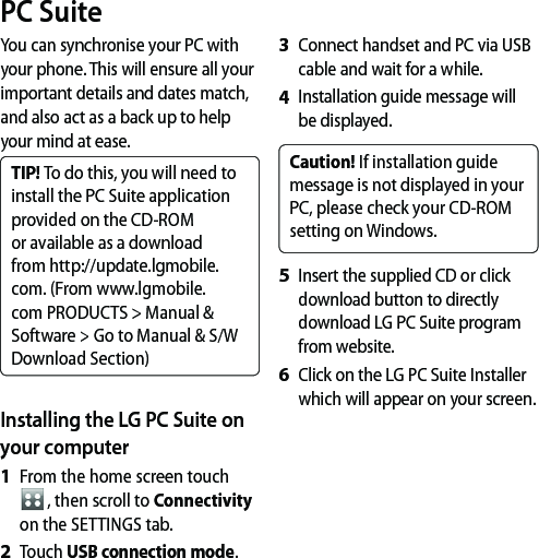 You can synchronise your PC with your phone. This will ensure all your important details and dates match, and also act as a back up to help your mind at ease.TIP! To do this, you will need to install the PC Suite application provided on the CD-ROM or available as a download from http://update.lgmobile. com. (From www.lgmobile.com PRODUCTS &gt; Manual &amp; Software &gt; Go to Manual &amp; S/W Download Section)Installing the LG PC Suite on your computerFrom the home screen touch , then scroll to Connectivity on the SETTINGS tab.Touch USB connection mode.1 2 Connect handset and PC via USB cable and wait for a while.Installation guide message will be displayed.Caution! If installation guide message is not displayed in your PC, please check your CD-ROM setting on Windows. Insert the supplied CD or click download button to directly download LG PC Suite program from website.Click on the LG PC Suite Installer which will appear on your screen.3 4 5 6 PC Suite