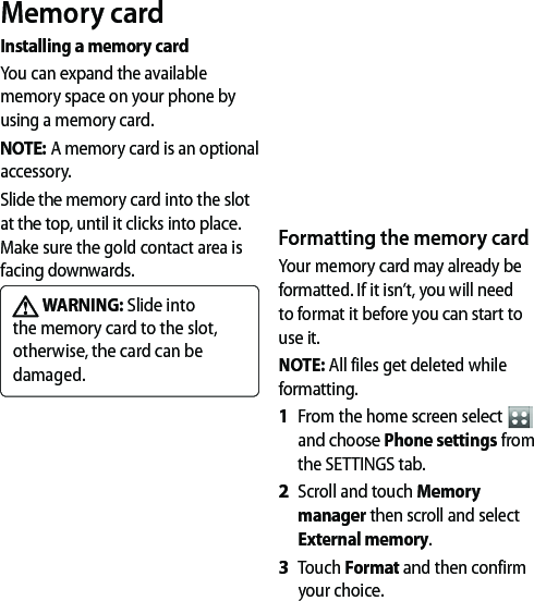 Memory cardInstalling a memory cardYou can expand the available memory space on your phone by using a memory card. NOTE: A memory card is an optional accessory.Slide the memory card into the slot at the top, until it clicks into place. Make sure the gold contact area is facing downwards. WARNING: Slide into the memory card to the slot, otherwise, the card can be damaged.Formatting the memory cardYour memory card may already be formatted. If it isn’t, you will need to format it before you can start to use it.NOTE: All files get deleted while formatting.From the home screen select   and choose Phone settings from the SETTINGS tab.Scroll and touch Memory manager then scroll and select External memory.Touch Format and then confirm your choice.1 2 3 