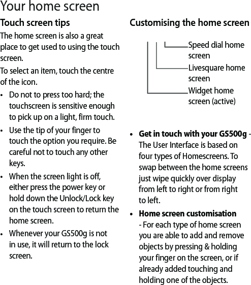 Touch screen tipsThe home screen is also a great place to get used to using the touch screen.To select an item, touch the centre of the icon.Do not to press too hard; the touchscreen is sensitive enough to pick up on a light, firm touch.Use the tip of your finger to touch the option you require. Be careful not to touch any other keys.When the screen light is off, either press the power key or hold down the Unlock/Lock key on the touch screen to return the home screen.Whenever your GS500g is not in use, it will return to the lock screen. ••••Customising the home screenSpeed dial home screenLivesquare home screenWidget home screen (active)Get in touch with your GS500g -  The User Interface is based on four types of Homescreens. To swap between the home screens just wipe quickly over display from left to right or from right to left.Home screen customisation - For each type of home screen you are able to add and remove objects by pressing &amp; holding your finger on the screen, or if already added touching and holding one of the objects.••Your home screen