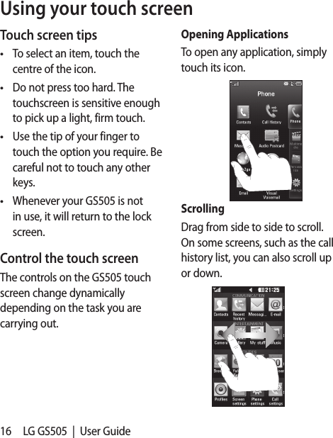 16 LG GS505  |  User GuideUsing your touch screenTouch screen tipsTo select an item, touch the centre of the icon.Do not press too hard. The touchscreen is sensitive enough to pick up a light, firm touch.Use the tip of your finger to touch the option you require. Be careful not to touch any other keys.Whenever your GS505 is not in use, it will return to the lock screen. Control the touch screenThe controls on the GS505 touch screen change dynamically depending on the task you are carrying out.••••Opening ApplicationsTo open any application, simply touch its icon.ScrollingDrag from side to side to scroll. On some screens, such as the call history list, you can also scroll up or down.