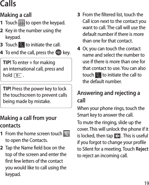 19CallsMaking a callTouch   to open the keypad.Key in the number using the keypad. Touch   to initiate the call.To end the call, press the   key.TIP! To enter + for making an international call, press and hold   .TIP! Press the power key to lock the touchscreen to prevent calls being made by mistake.Making a call from your contactsFrom the home screen touch   to open the Contacts.Tap the Name field box on the top of the screen and enter the first few letters of the contact you would like to call using the keypad. 1 2 3 4 1 2 From the filtered list, touch the Call icon next to the contact you want to call. The call will use the default number if there is more than one for that contact. Or, you can touch the contact name and select the number to use if there is more than one for that contact to use. You can also touch   to initiate the call to the default number. Answering and rejecting a callWhen your phone rings, touch the Smart key to answer the call.To mute the ringing, slide up the cover. This will unlock the phone if it is locked, then tap   . This is useful if you forgot to change your profile to Silent for a meeting. Touch Reject to reject an incoming call.3 4 