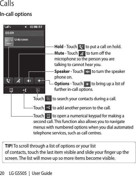 20 LG GS505  |  User GuideIn-call optionsTIP! To scroll through a list of options or your list of contacts, touch the last item visible and slide your nger up the screen. The list will move up so more items become visible.Hold - Touch   to put a call on hold.Mute - Touch   to turn off the microphone so the person you are talking to cannot hear you.Speaker - Touch   to turn the speaker phone on.Options - Touch   to bring up a list of further in-call options.Touch   to search your contacts during a call.Touch   to add another person to the call. Touch   to open a numerical keypad for making a second call. This function also allows you to navigate menus with numbered options when you dial automated telephone services, such as call centres.Calls