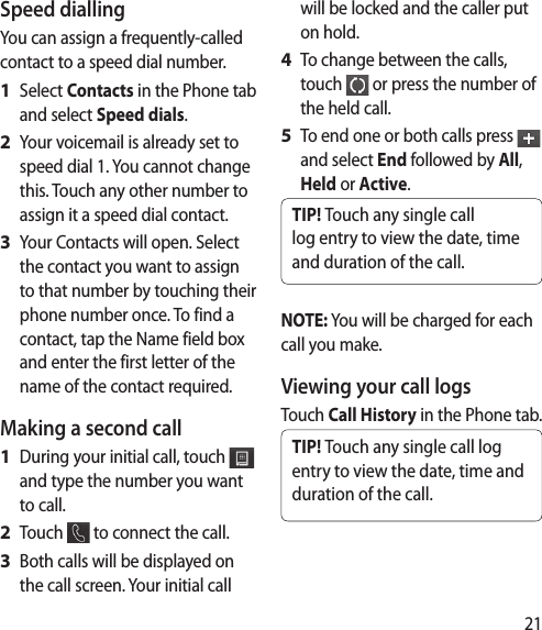21Speed dialling You can assign a frequently-called contact to a speed dial number.Select Contacts in the Phone tab and select Speed dials.Your voicemail is already set to speed dial 1. You cannot change this. Touch any other number to assign it a speed dial contact.Your Contacts will open. Select the contact you want to assign to that number by touching their phone number once. To find a contact, tap the Name field box and enter the first letter of the name of the contact required.Making a second callDuring your initial call, touch   and type the number you want to call.Touch   to connect the call.Both calls will be displayed on the call screen. Your initial call 1 2 3 1 2 3 will be locked and the caller put on hold.To change between the calls, touch   or press the number of the held call.To end one or both calls press   and select End followed by All, Held or Active.TIP! Touch any single call log entry to view the date, time and duration of the call.NOTE: You will be charged for each call you make.Viewing your call logsTouch Call History in the Phone tab.TIP! Touch any single call log entry to view the date, time and duration of the call.4 5 