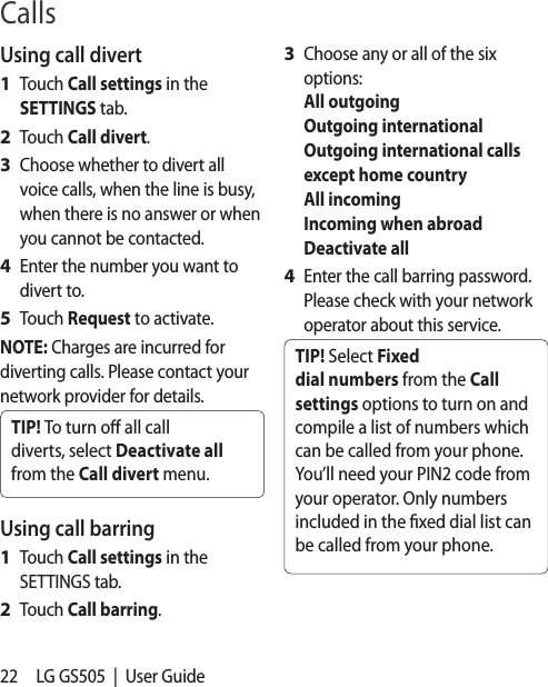 22 LG GS505  |  User GuideUsing call divertTouch Call settings in the SETTINGS tab.Touch Call divert.Choose whether to divert all voice calls, when the line is busy, when there is no answer or when you cannot be contacted. Enter the number you want to divert to.Touch Request to activate.NOTE: Charges are incurred for diverting calls. Please contact your network provider for details.TIP! To turn o all call diverts, select Deactivate all from the Call divert menu.Using call barringTouch Call settings in the SETTINGS tab.Touch Call barring.1 2 3 4 5 1 2 Choose any or all of the six options: All outgoing Outgoing international Outgoing international calls except home country All incoming Incoming when abroad Deactivate allEnter the call barring password. Please check with your network operator about this service.TIP! Select Fixed dial numbers from the Call settings options to turn on and compile a list of numbers which can be called from your phone. You’ll need your PIN2 code from your operator. Only numbers included in the xed dial list can be called from your phone.3 4 Calls