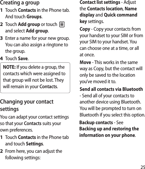 25Creating a groupTouch Contacts in the Phone tab. And touch Groups.Touch Add group or touch   and select Add group.Enter a name for your new group. You can also assign a ringtone to the group.Touch Save.NOTE: If you delete a group, the contacts which were assigned to that group will not be lost. They will remain in your Contacts.Changing your contact settingsYou can adapt your contact settings so that your Contacts suits your own preferences.Touch Contacts in the Phone tab and touch Settings.From here, you can adjust the following settings:1 2 3 4 1 2 Contact list settings - Adjust the Contacts location, Name display and Quick command key settings.Copy - Copy your contacts from your handset to your SIM or from your SIM to your handset. You can choose one at a time, or all at once.Move - This works in the same way as Copy, but the contact will only be saved to the location you’ve moved it to.Send all contacts via Bluetooth - Send all of your contacts to another device using Bluetooth. You will be prompted to turn on Bluetooth if you select this option.Backup contacts - See Backing up and restoring the information on your phone.