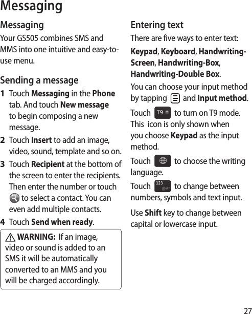 27MessagingYour GS505 combines SMS and MMS into one intuitive and easy-to-use menu.Sending a messageTouch Messaging in the Phone tab. And touch New message to begin composing a new message.Touch Insert to add an image, video, sound, template and so on.Touch Recipient at the bottom of the screen to enter the recipients. Then enter the number or touch  to select a contact. You can even add multiple contacts.Touch Send when ready. WARNING:  If an image, video or sound is added to an SMS it will be automatically converted to an MMS and you will be charged accordingly.1 2 3 4 Entering textThere are five ways to enter text: Keypad, Keyboard, Handwriting-Screen, Handwriting-Box, Handwriting-Double Box.You can choose your input method by tapping   and Input method. Touch     to turn on T9 mode.  This  icon is only shown when you choose Keypad as the input method.Touch     to choose the writing language.Touch     to change between numbers, symbols and text input. Use Shift key to change between capital or lowercase input.Messaging