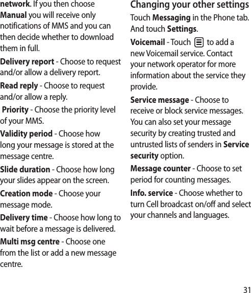 31network. If you then choose Manual you will receive only notifications of MMS and you can then decide whether to download them in full.Delivery report - Choose to request and/or allow a delivery report.Read reply - Choose to request and/or allow a reply. Priority - Choose the priority level of your MMS.Validity period - Choose how long your message is stored at the message centre.Slide duration - Choose how long your slides appear on the screen.Creation mode - Choose your message mode.Delivery time - Choose how long to wait before a message is delivered.Multi msg centre - Choose one from the list or add a new message centre.Changing your other settingsTouch Messaging in the Phone tab. And touch Settings.Voicemail - Touch   to add a new Voicemail service. Contact your network operator for more information about the service they provide.Service message - Choose to receive or block service messages. You can also set your message security by creating trusted and untrusted lists of senders in Service security option.Message counter - Choose to set period for counting messages.Info. service - Choose whether to turn Cell broadcast on/off and select your channels and languages.